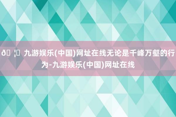 🦄九游娱乐(中国)网址在线无论是千峰万壑的行为-九游娱乐(中国)网址在线