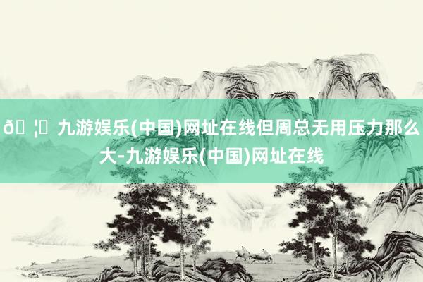 🦄九游娱乐(中国)网址在线但周总无用压力那么大-九游娱乐(中国)网址在线