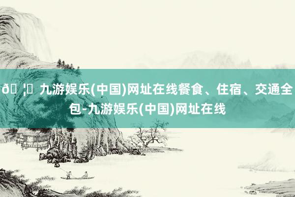 🦄九游娱乐(中国)网址在线餐食、住宿、交通全包-九游娱乐(中国)网址在线