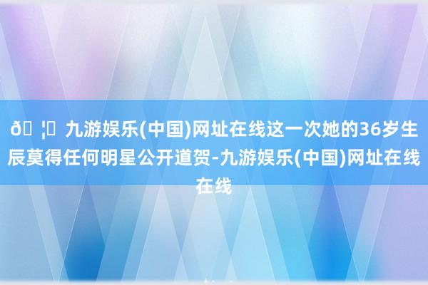 🦄九游娱乐(中国)网址在线这一次她的36岁生辰莫得任何明星公开道贺-九游娱乐(中国)网址在线