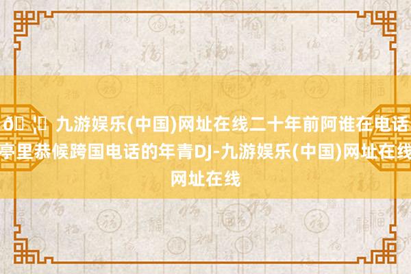 🦄九游娱乐(中国)网址在线二十年前阿谁在电话亭里恭候跨国电话的年青DJ-九游娱乐(中国)网址在线