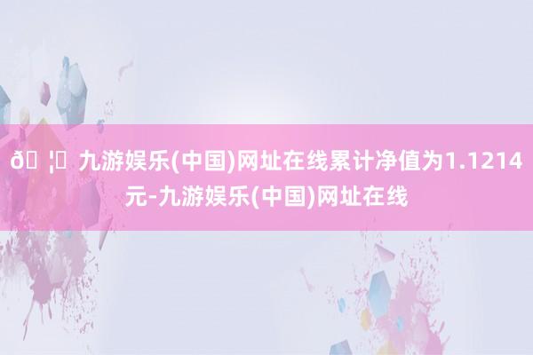 🦄九游娱乐(中国)网址在线累计净值为1.1214元-九游娱乐(中国)网址在线