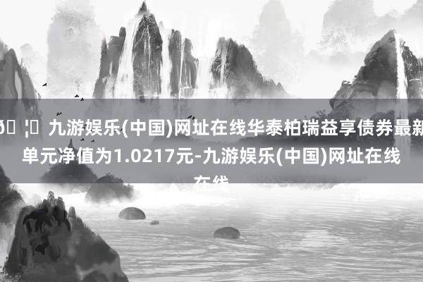 🦄九游娱乐(中国)网址在线华泰柏瑞益享债券最新单元净值为1.0217元-九游娱乐(中国)网址在线