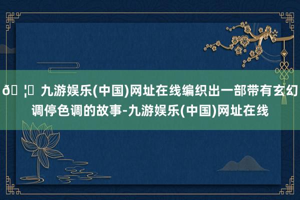 🦄九游娱乐(中国)网址在线编织出一部带有玄幻调停色调的故事-九游娱乐(中国)网址在线