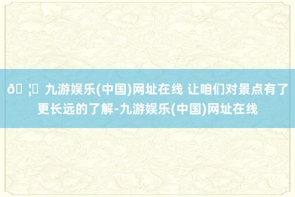 🦄九游娱乐(中国)网址在线 让咱们对景点有了更长远的了解-九游娱乐(中国)网址在线