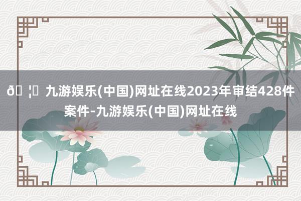 🦄九游娱乐(中国)网址在线2023年审结428件案件-九游娱乐(中国)网址在线