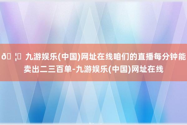 🦄九游娱乐(中国)网址在线咱们的直播每分钟能卖出二三百单-九游娱乐(中国)网址在线