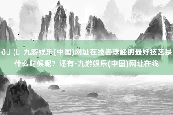 🦄九游娱乐(中国)网址在线去珠峰的最好技艺是什么时候呢？还有-九游娱乐(中国)网址在线