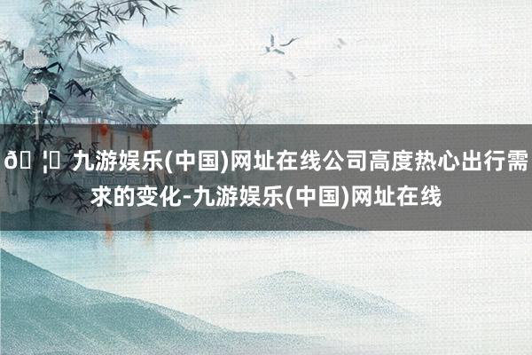 🦄九游娱乐(中国)网址在线公司高度热心出行需求的变化-九游娱乐(中国)网址在线