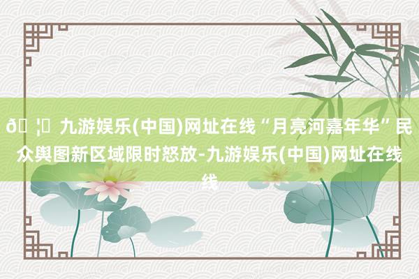 🦄九游娱乐(中国)网址在线“月亮河嘉年华”民众舆图新区域限时怒放-九游娱乐(中国)网址在线