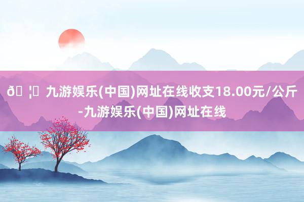 🦄九游娱乐(中国)网址在线收支18.00元/公斤-九游娱乐(中国)网址在线