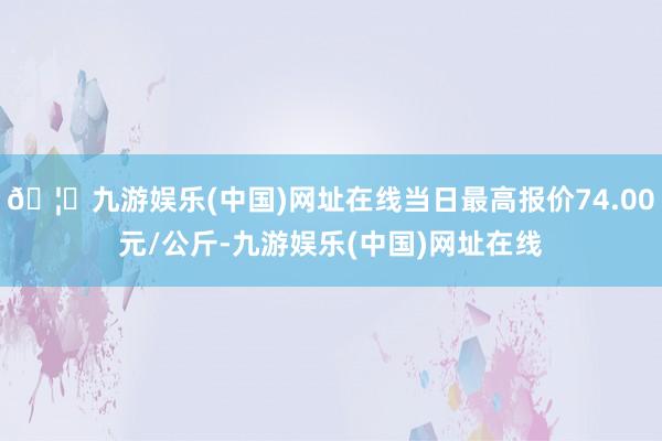 🦄九游娱乐(中国)网址在线当日最高报价74.00元/公斤-九游娱乐(中国)网址在线