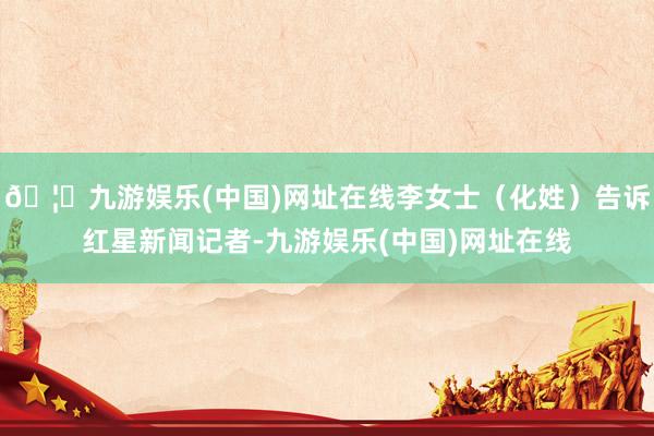 🦄九游娱乐(中国)网址在线李女士（化姓）告诉红星新闻记者-九游娱乐(中国)网址在线