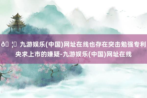 🦄九游娱乐(中国)网址在线也存在突击勉强专利央求上市的嫌疑-九游娱乐(中国)网址在线