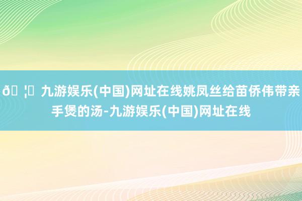 🦄九游娱乐(中国)网址在线姚凤丝给苗侨伟带亲手煲的汤-九游娱乐(中国)网址在线