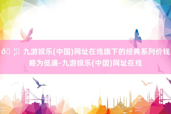 🦄九游娱乐(中国)网址在线旗下的经典系列价钱略为低廉-九游娱乐(中国)网址在线
