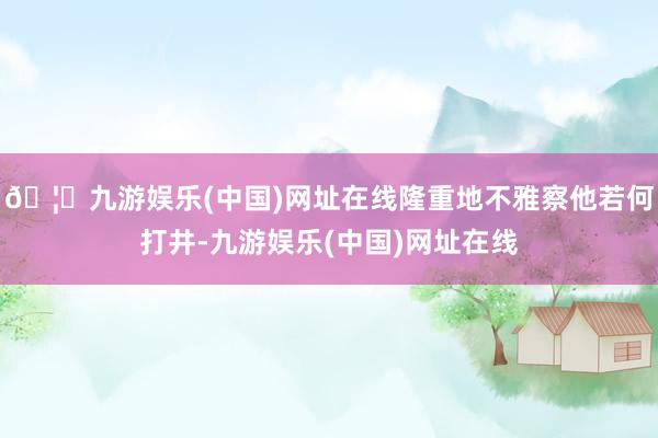 🦄九游娱乐(中国)网址在线隆重地不雅察他若何打井-九游娱乐(中国)网址在线