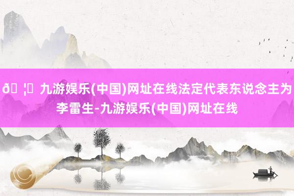 🦄九游娱乐(中国)网址在线法定代表东说念主为李雷生-九游娱乐(中国)网址在线