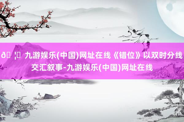 🦄九游娱乐(中国)网址在线《错位》以双时分线交汇叙事-九游娱乐(中国)网址在线
