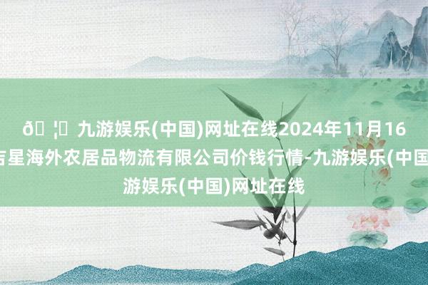 🦄九游娱乐(中国)网址在线2024年11月16日宁夏海吉星海外农居品物流有限公司价钱行情-九游娱乐(中国)网址在线