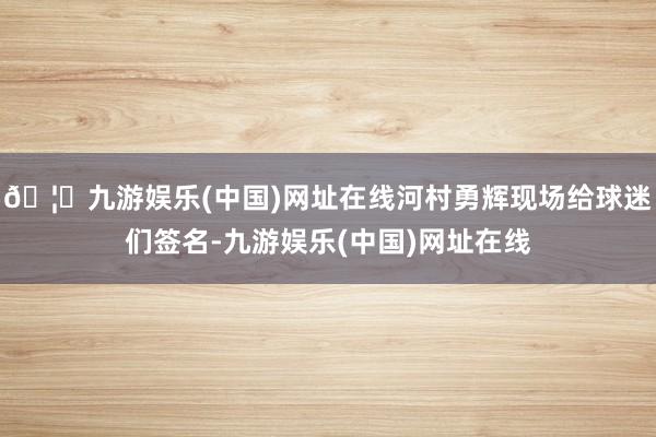 🦄九游娱乐(中国)网址在线河村勇辉现场给球迷们签名-九游娱乐(中国)网址在线