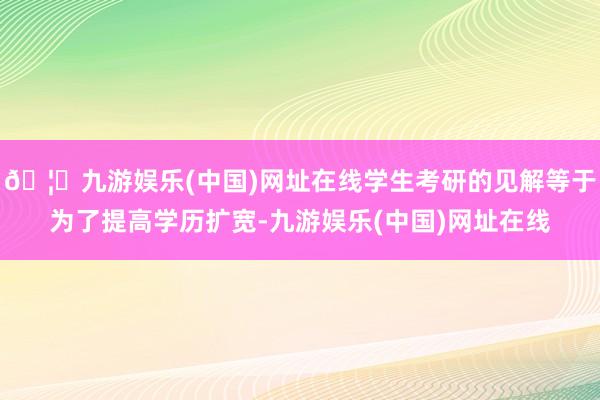 🦄九游娱乐(中国)网址在线学生考研的见解等于为了提高学历扩宽-九游娱乐(中国)网址在线