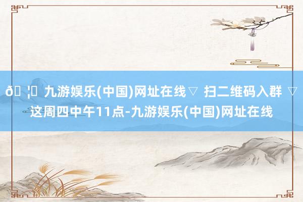 🦄九游娱乐(中国)网址在线▽ 扫二维码入群 ▽这周四中午11点-九游娱乐(中国)网址在线