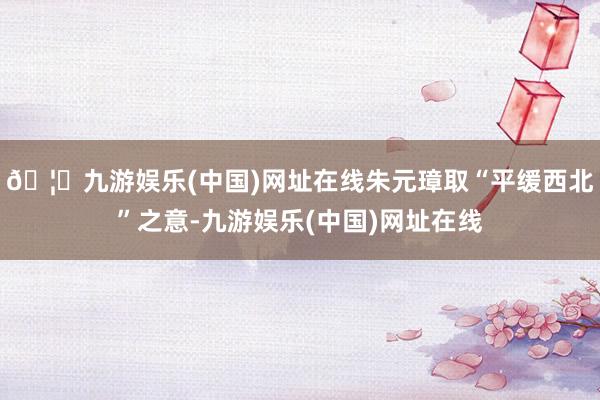 🦄九游娱乐(中国)网址在线朱元璋取“平缓西北”之意-九游娱乐(中国)网址在线